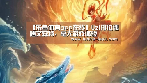 【乐鱼体育app在线】Uzi排位偶遇文森特，毫无游戏体验